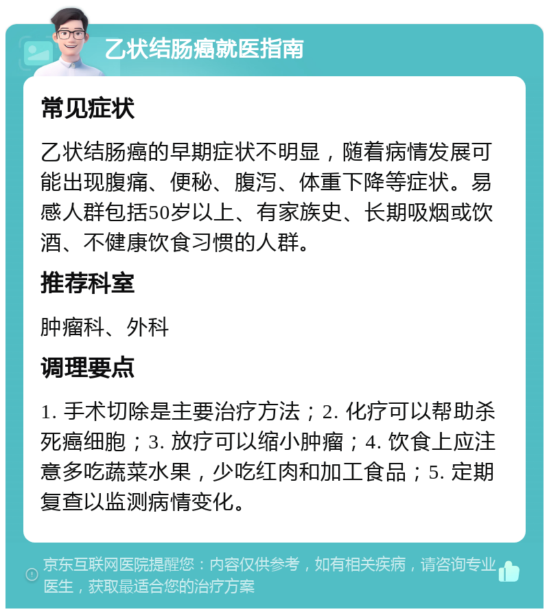 乙状结肠癌就医指南 常见症状 乙状结肠癌的早期症状不明显，随着病情发展可能出现腹痛、便秘、腹泻、体重下降等症状。易感人群包括50岁以上、有家族史、长期吸烟或饮酒、不健康饮食习惯的人群。 推荐科室 肿瘤科、外科 调理要点 1. 手术切除是主要治疗方法；2. 化疗可以帮助杀死癌细胞；3. 放疗可以缩小肿瘤；4. 饮食上应注意多吃蔬菜水果，少吃红肉和加工食品；5. 定期复查以监测病情变化。