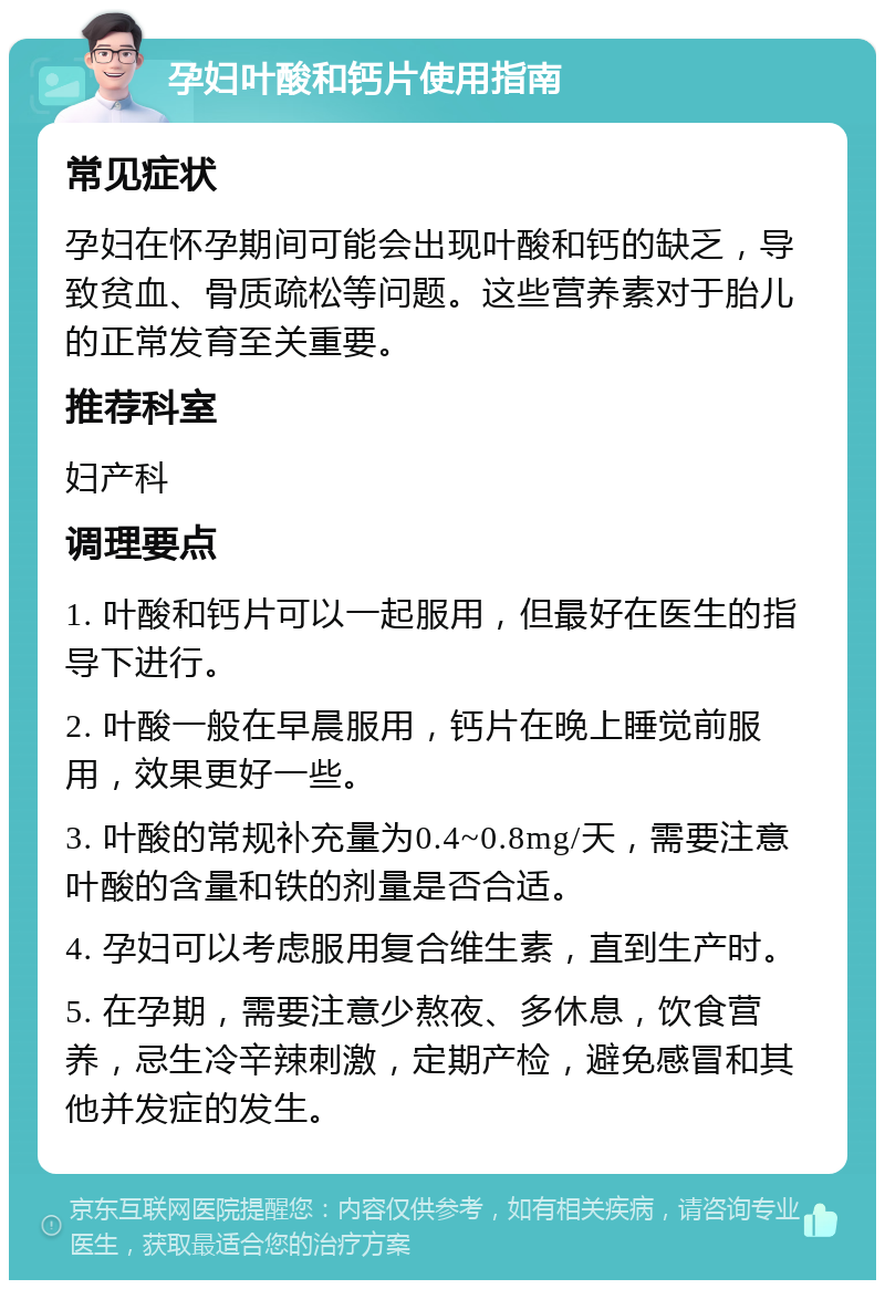 孕妇叶酸和钙片使用指南 常见症状 孕妇在怀孕期间可能会出现叶酸和钙的缺乏，导致贫血、骨质疏松等问题。这些营养素对于胎儿的正常发育至关重要。 推荐科室 妇产科 调理要点 1. 叶酸和钙片可以一起服用，但最好在医生的指导下进行。 2. 叶酸一般在早晨服用，钙片在晚上睡觉前服用，效果更好一些。 3. 叶酸的常规补充量为0.4~0.8mg/天，需要注意叶酸的含量和铁的剂量是否合适。 4. 孕妇可以考虑服用复合维生素，直到生产时。 5. 在孕期，需要注意少熬夜、多休息，饮食营养，忌生冷辛辣刺激，定期产检，避免感冒和其他并发症的发生。