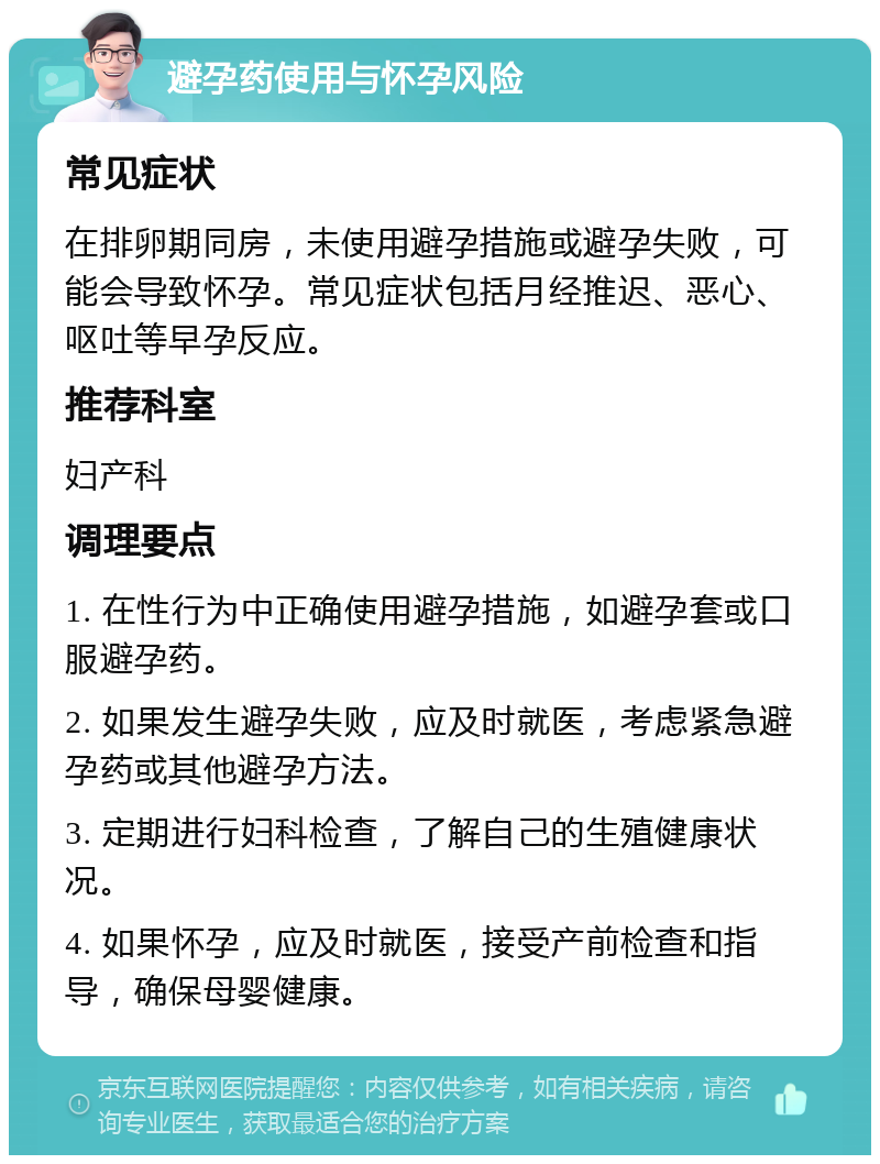 避孕药使用与怀孕风险 常见症状 在排卵期同房，未使用避孕措施或避孕失败，可能会导致怀孕。常见症状包括月经推迟、恶心、呕吐等早孕反应。 推荐科室 妇产科 调理要点 1. 在性行为中正确使用避孕措施，如避孕套或口服避孕药。 2. 如果发生避孕失败，应及时就医，考虑紧急避孕药或其他避孕方法。 3. 定期进行妇科检查，了解自己的生殖健康状况。 4. 如果怀孕，应及时就医，接受产前检查和指导，确保母婴健康。