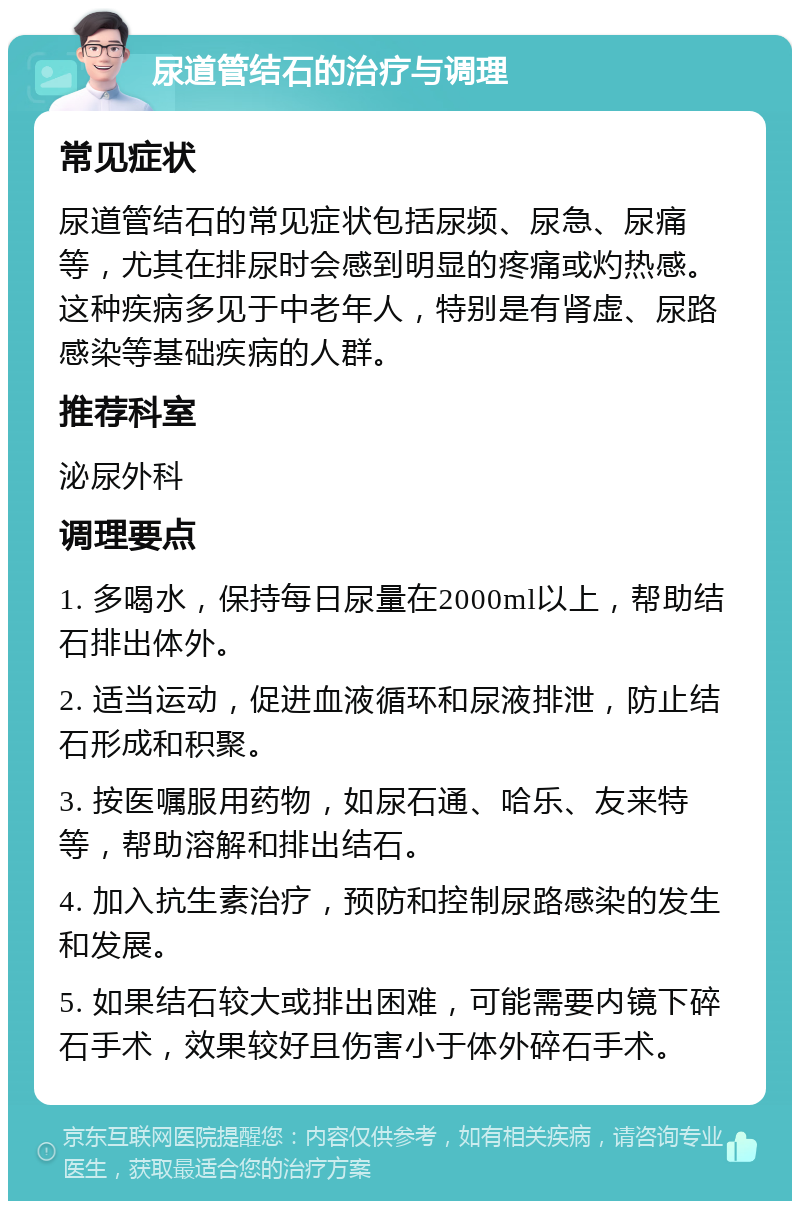 尿道管结石的治疗与调理 常见症状 尿道管结石的常见症状包括尿频、尿急、尿痛等，尤其在排尿时会感到明显的疼痛或灼热感。这种疾病多见于中老年人，特别是有肾虚、尿路感染等基础疾病的人群。 推荐科室 泌尿外科 调理要点 1. 多喝水，保持每日尿量在2000ml以上，帮助结石排出体外。 2. 适当运动，促进血液循环和尿液排泄，防止结石形成和积聚。 3. 按医嘱服用药物，如尿石通、哈乐、友来特等，帮助溶解和排出结石。 4. 加入抗生素治疗，预防和控制尿路感染的发生和发展。 5. 如果结石较大或排出困难，可能需要内镜下碎石手术，效果较好且伤害小于体外碎石手术。