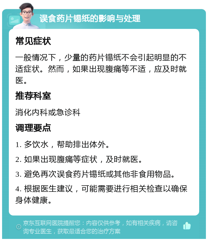 误食药片锡纸的影响与处理 常见症状 一般情况下，少量的药片锡纸不会引起明显的不适症状。然而，如果出现腹痛等不适，应及时就医。 推荐科室 消化内科或急诊科 调理要点 1. 多饮水，帮助排出体外。 2. 如果出现腹痛等症状，及时就医。 3. 避免再次误食药片锡纸或其他非食用物品。 4. 根据医生建议，可能需要进行相关检查以确保身体健康。