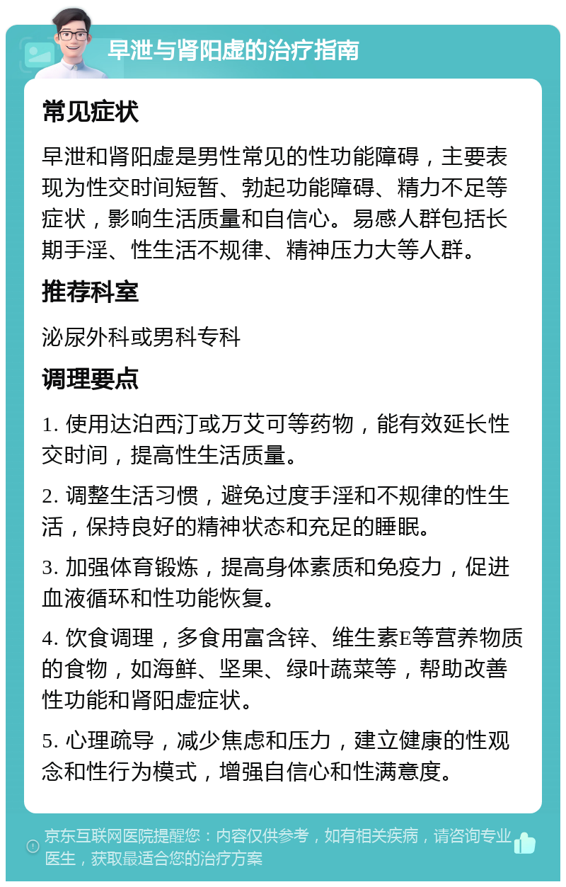 早泄与肾阳虚的治疗指南 常见症状 早泄和肾阳虚是男性常见的性功能障碍，主要表现为性交时间短暂、勃起功能障碍、精力不足等症状，影响生活质量和自信心。易感人群包括长期手淫、性生活不规律、精神压力大等人群。 推荐科室 泌尿外科或男科专科 调理要点 1. 使用达泊西汀或万艾可等药物，能有效延长性交时间，提高性生活质量。 2. 调整生活习惯，避免过度手淫和不规律的性生活，保持良好的精神状态和充足的睡眠。 3. 加强体育锻炼，提高身体素质和免疫力，促进血液循环和性功能恢复。 4. 饮食调理，多食用富含锌、维生素E等营养物质的食物，如海鲜、坚果、绿叶蔬菜等，帮助改善性功能和肾阳虚症状。 5. 心理疏导，减少焦虑和压力，建立健康的性观念和性行为模式，增强自信心和性满意度。