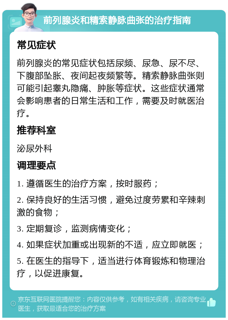 前列腺炎和精索静脉曲张的治疗指南 常见症状 前列腺炎的常见症状包括尿频、尿急、尿不尽、下腹部坠胀、夜间起夜频繁等。精索静脉曲张则可能引起睾丸隐痛、肿胀等症状。这些症状通常会影响患者的日常生活和工作，需要及时就医治疗。 推荐科室 泌尿外科 调理要点 1. 遵循医生的治疗方案，按时服药； 2. 保持良好的生活习惯，避免过度劳累和辛辣刺激的食物； 3. 定期复诊，监测病情变化； 4. 如果症状加重或出现新的不适，应立即就医； 5. 在医生的指导下，适当进行体育锻炼和物理治疗，以促进康复。