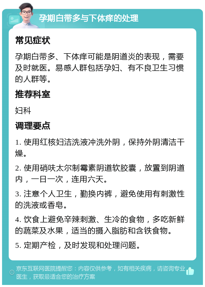 孕期白带多与下体痒的处理 常见症状 孕期白带多、下体痒可能是阴道炎的表现，需要及时就医。易感人群包括孕妇、有不良卫生习惯的人群等。 推荐科室 妇科 调理要点 1. 使用红核妇洁洗液冲洗外阴，保持外阴清洁干燥。 2. 使用硝呋太尔制霉素阴道软胶囊，放置到阴道内，一日一次，连用六天。 3. 注意个人卫生，勤换内裤，避免使用有刺激性的洗液或香皂。 4. 饮食上避免辛辣刺激、生冷的食物，多吃新鲜的蔬菜及水果，适当的摄入脂肪和含铁食物。 5. 定期产检，及时发现和处理问题。