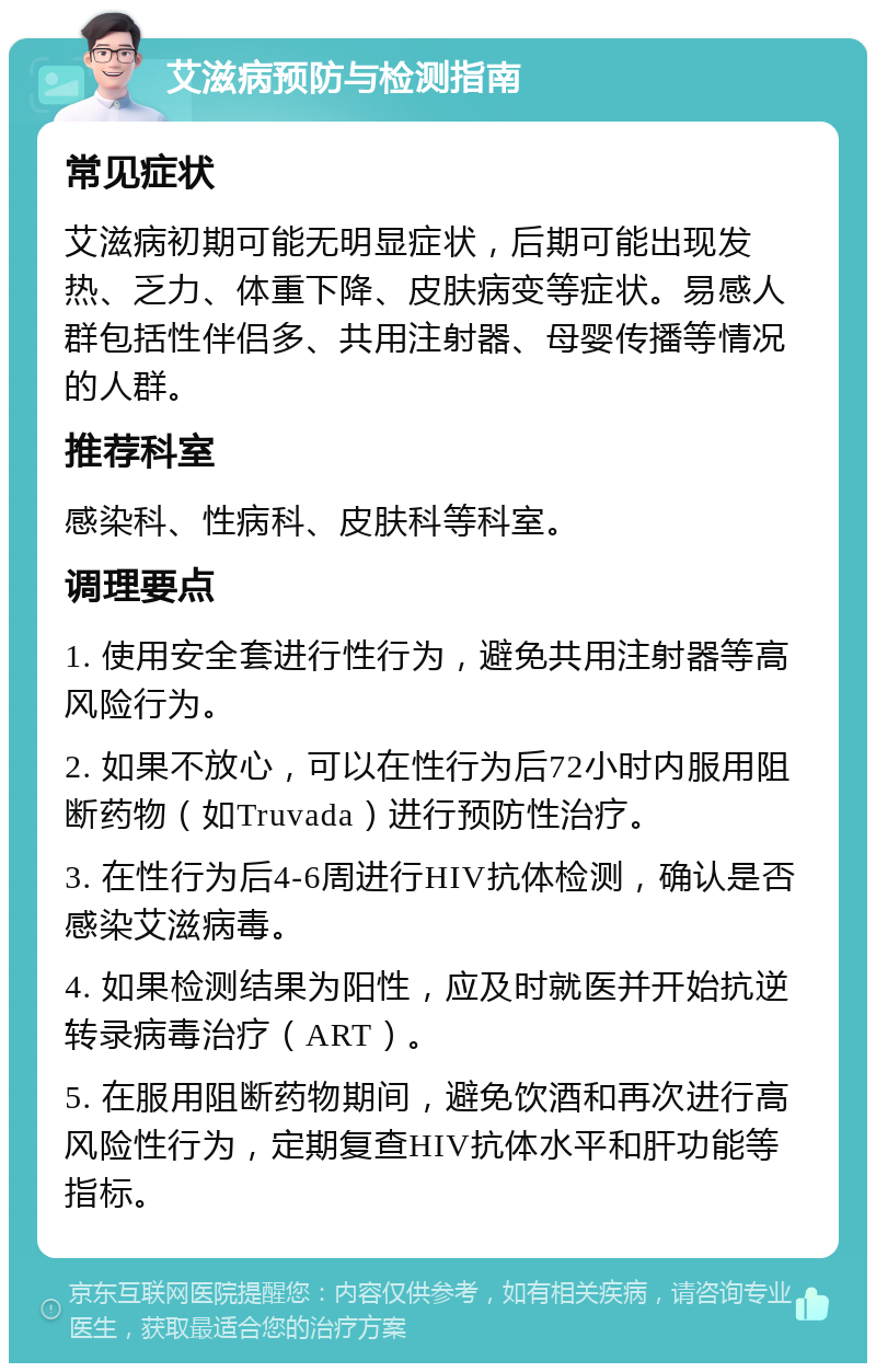 艾滋病预防与检测指南 常见症状 艾滋病初期可能无明显症状，后期可能出现发热、乏力、体重下降、皮肤病变等症状。易感人群包括性伴侣多、共用注射器、母婴传播等情况的人群。 推荐科室 感染科、性病科、皮肤科等科室。 调理要点 1. 使用安全套进行性行为，避免共用注射器等高风险行为。 2. 如果不放心，可以在性行为后72小时内服用阻断药物（如Truvada）进行预防性治疗。 3. 在性行为后4-6周进行HIV抗体检测，确认是否感染艾滋病毒。 4. 如果检测结果为阳性，应及时就医并开始抗逆转录病毒治疗（ART）。 5. 在服用阻断药物期间，避免饮酒和再次进行高风险性行为，定期复查HIV抗体水平和肝功能等指标。