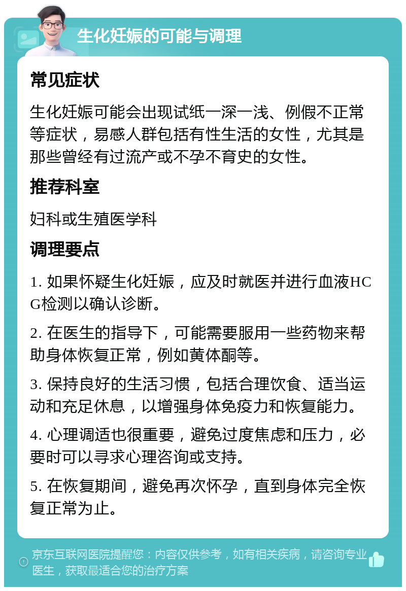 生化妊娠的可能与调理 常见症状 生化妊娠可能会出现试纸一深一浅、例假不正常等症状，易感人群包括有性生活的女性，尤其是那些曾经有过流产或不孕不育史的女性。 推荐科室 妇科或生殖医学科 调理要点 1. 如果怀疑生化妊娠，应及时就医并进行血液HCG检测以确认诊断。 2. 在医生的指导下，可能需要服用一些药物来帮助身体恢复正常，例如黄体酮等。 3. 保持良好的生活习惯，包括合理饮食、适当运动和充足休息，以增强身体免疫力和恢复能力。 4. 心理调适也很重要，避免过度焦虑和压力，必要时可以寻求心理咨询或支持。 5. 在恢复期间，避免再次怀孕，直到身体完全恢复正常为止。