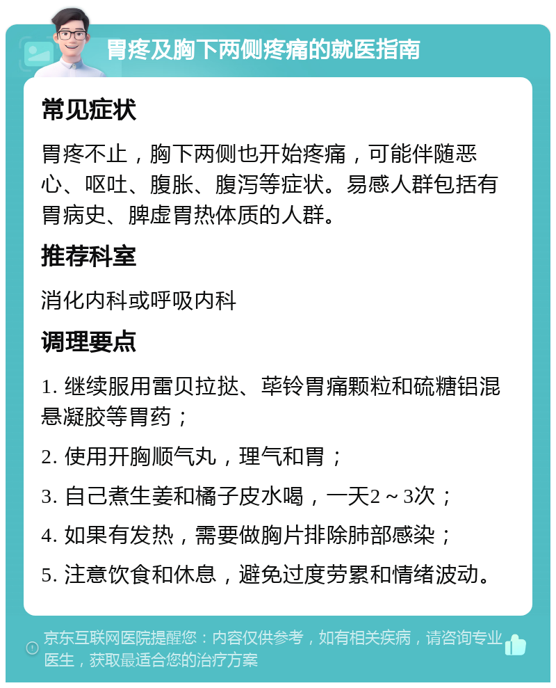 胃疼及胸下两侧疼痛的就医指南 常见症状 胃疼不止，胸下两侧也开始疼痛，可能伴随恶心、呕吐、腹胀、腹泻等症状。易感人群包括有胃病史、脾虚胃热体质的人群。 推荐科室 消化内科或呼吸内科 调理要点 1. 继续服用雷贝拉挞、荜铃胃痛颗粒和硫糖铝混悬凝胶等胃药； 2. 使用开胸顺气丸，理气和胃； 3. 自己煮生姜和橘子皮水喝，一天2～3次； 4. 如果有发热，需要做胸片排除肺部感染； 5. 注意饮食和休息，避免过度劳累和情绪波动。