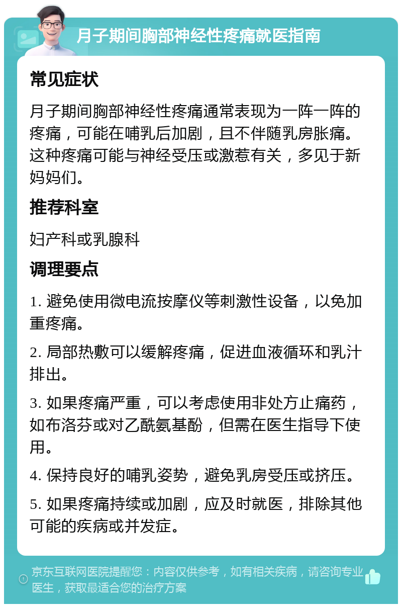 月子期间胸部神经性疼痛就医指南 常见症状 月子期间胸部神经性疼痛通常表现为一阵一阵的疼痛，可能在哺乳后加剧，且不伴随乳房胀痛。这种疼痛可能与神经受压或激惹有关，多见于新妈妈们。 推荐科室 妇产科或乳腺科 调理要点 1. 避免使用微电流按摩仪等刺激性设备，以免加重疼痛。 2. 局部热敷可以缓解疼痛，促进血液循环和乳汁排出。 3. 如果疼痛严重，可以考虑使用非处方止痛药，如布洛芬或对乙酰氨基酚，但需在医生指导下使用。 4. 保持良好的哺乳姿势，避免乳房受压或挤压。 5. 如果疼痛持续或加剧，应及时就医，排除其他可能的疾病或并发症。