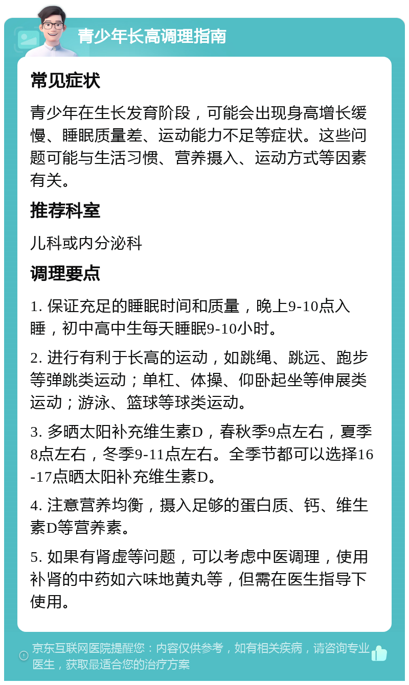 青少年长高调理指南 常见症状 青少年在生长发育阶段，可能会出现身高增长缓慢、睡眠质量差、运动能力不足等症状。这些问题可能与生活习惯、营养摄入、运动方式等因素有关。 推荐科室 儿科或内分泌科 调理要点 1. 保证充足的睡眠时间和质量，晚上9-10点入睡，初中高中生每天睡眠9-10小时。 2. 进行有利于长高的运动，如跳绳、跳远、跑步等弹跳类运动；单杠、体操、仰卧起坐等伸展类运动；游泳、篮球等球类运动。 3. 多晒太阳补充维生素D，春秋季9点左右，夏季8点左右，冬季9-11点左右。全季节都可以选择16-17点晒太阳补充维生素D。 4. 注意营养均衡，摄入足够的蛋白质、钙、维生素D等营养素。 5. 如果有肾虚等问题，可以考虑中医调理，使用补肾的中药如六味地黄丸等，但需在医生指导下使用。