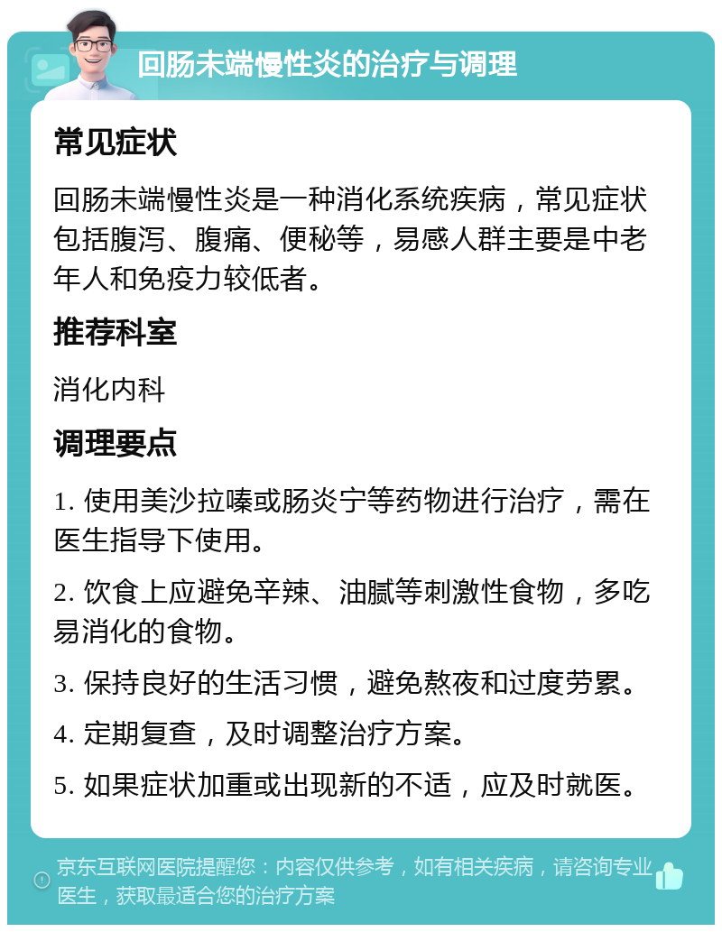 回肠未端慢性炎的治疗与调理 常见症状 回肠未端慢性炎是一种消化系统疾病，常见症状包括腹泻、腹痛、便秘等，易感人群主要是中老年人和免疫力较低者。 推荐科室 消化内科 调理要点 1. 使用美沙拉嗪或肠炎宁等药物进行治疗，需在医生指导下使用。 2. 饮食上应避免辛辣、油腻等刺激性食物，多吃易消化的食物。 3. 保持良好的生活习惯，避免熬夜和过度劳累。 4. 定期复查，及时调整治疗方案。 5. 如果症状加重或出现新的不适，应及时就医。