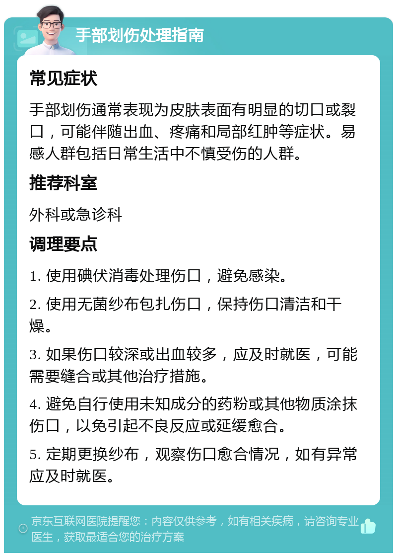 手部划伤处理指南 常见症状 手部划伤通常表现为皮肤表面有明显的切口或裂口，可能伴随出血、疼痛和局部红肿等症状。易感人群包括日常生活中不慎受伤的人群。 推荐科室 外科或急诊科 调理要点 1. 使用碘伏消毒处理伤口，避免感染。 2. 使用无菌纱布包扎伤口，保持伤口清洁和干燥。 3. 如果伤口较深或出血较多，应及时就医，可能需要缝合或其他治疗措施。 4. 避免自行使用未知成分的药粉或其他物质涂抹伤口，以免引起不良反应或延缓愈合。 5. 定期更换纱布，观察伤口愈合情况，如有异常应及时就医。