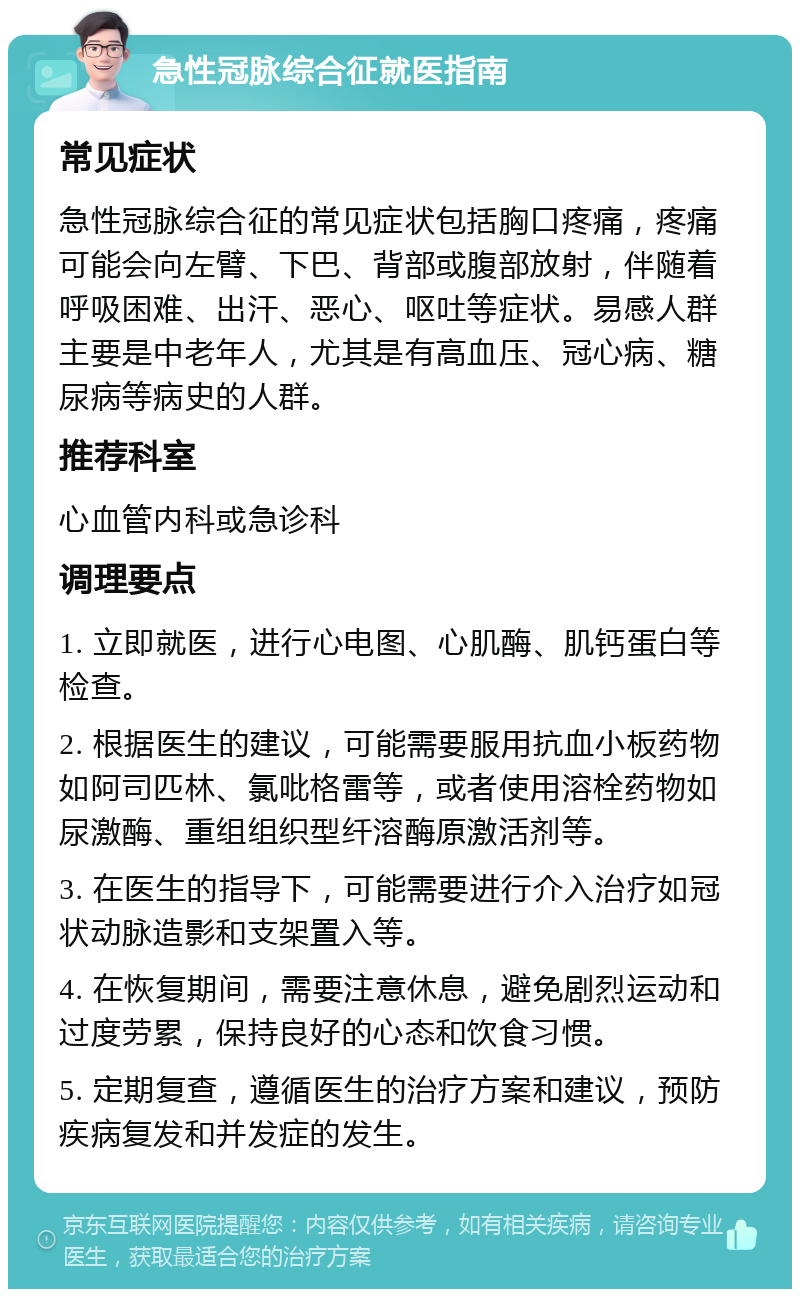 急性冠脉综合征就医指南 常见症状 急性冠脉综合征的常见症状包括胸口疼痛，疼痛可能会向左臂、下巴、背部或腹部放射，伴随着呼吸困难、出汗、恶心、呕吐等症状。易感人群主要是中老年人，尤其是有高血压、冠心病、糖尿病等病史的人群。 推荐科室 心血管内科或急诊科 调理要点 1. 立即就医，进行心电图、心肌酶、肌钙蛋白等检查。 2. 根据医生的建议，可能需要服用抗血小板药物如阿司匹林、氯吡格雷等，或者使用溶栓药物如尿激酶、重组组织型纤溶酶原激活剂等。 3. 在医生的指导下，可能需要进行介入治疗如冠状动脉造影和支架置入等。 4. 在恢复期间，需要注意休息，避免剧烈运动和过度劳累，保持良好的心态和饮食习惯。 5. 定期复查，遵循医生的治疗方案和建议，预防疾病复发和并发症的发生。