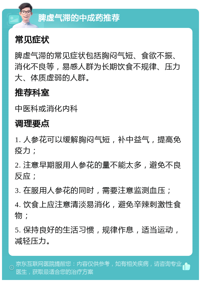 脾虚气滞的中成药推荐 常见症状 脾虚气滞的常见症状包括胸闷气短、食欲不振、消化不良等，易感人群为长期饮食不规律、压力大、体质虚弱的人群。 推荐科室 中医科或消化内科 调理要点 1. 人参花可以缓解胸闷气短，补中益气，提高免疫力； 2. 注意早期服用人参花的量不能太多，避免不良反应； 3. 在服用人参花的同时，需要注意监测血压； 4. 饮食上应注意清淡易消化，避免辛辣刺激性食物； 5. 保持良好的生活习惯，规律作息，适当运动，减轻压力。