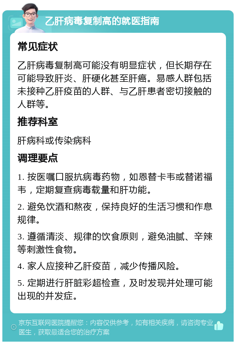 乙肝病毒复制高的就医指南 常见症状 乙肝病毒复制高可能没有明显症状，但长期存在可能导致肝炎、肝硬化甚至肝癌。易感人群包括未接种乙肝疫苗的人群、与乙肝患者密切接触的人群等。 推荐科室 肝病科或传染病科 调理要点 1. 按医嘱口服抗病毒药物，如恩替卡韦或替诺福韦，定期复查病毒载量和肝功能。 2. 避免饮酒和熬夜，保持良好的生活习惯和作息规律。 3. 遵循清淡、规律的饮食原则，避免油腻、辛辣等刺激性食物。 4. 家人应接种乙肝疫苗，减少传播风险。 5. 定期进行肝脏彩超检查，及时发现并处理可能出现的并发症。