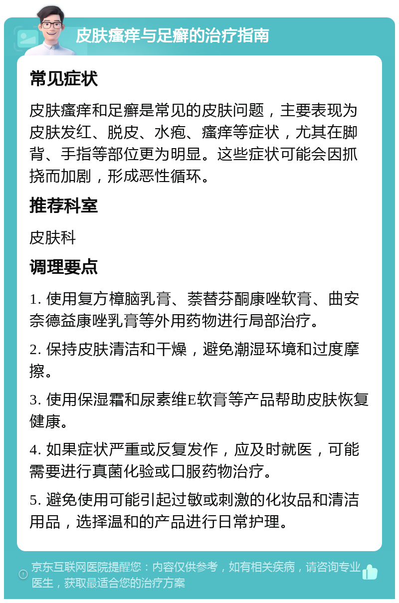 皮肤瘙痒与足癣的治疗指南 常见症状 皮肤瘙痒和足癣是常见的皮肤问题，主要表现为皮肤发红、脱皮、水疱、瘙痒等症状，尤其在脚背、手指等部位更为明显。这些症状可能会因抓挠而加剧，形成恶性循环。 推荐科室 皮肤科 调理要点 1. 使用复方樟脑乳膏、萘替芬酮康唑软膏、曲安奈德益康唑乳膏等外用药物进行局部治疗。 2. 保持皮肤清洁和干燥，避免潮湿环境和过度摩擦。 3. 使用保湿霜和尿素维E软膏等产品帮助皮肤恢复健康。 4. 如果症状严重或反复发作，应及时就医，可能需要进行真菌化验或口服药物治疗。 5. 避免使用可能引起过敏或刺激的化妆品和清洁用品，选择温和的产品进行日常护理。