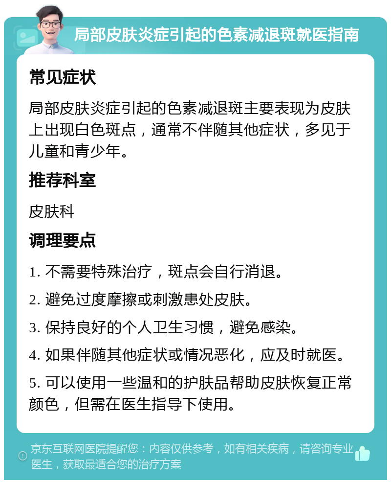 局部皮肤炎症引起的色素减退斑就医指南 常见症状 局部皮肤炎症引起的色素减退斑主要表现为皮肤上出现白色斑点，通常不伴随其他症状，多见于儿童和青少年。 推荐科室 皮肤科 调理要点 1. 不需要特殊治疗，斑点会自行消退。 2. 避免过度摩擦或刺激患处皮肤。 3. 保持良好的个人卫生习惯，避免感染。 4. 如果伴随其他症状或情况恶化，应及时就医。 5. 可以使用一些温和的护肤品帮助皮肤恢复正常颜色，但需在医生指导下使用。