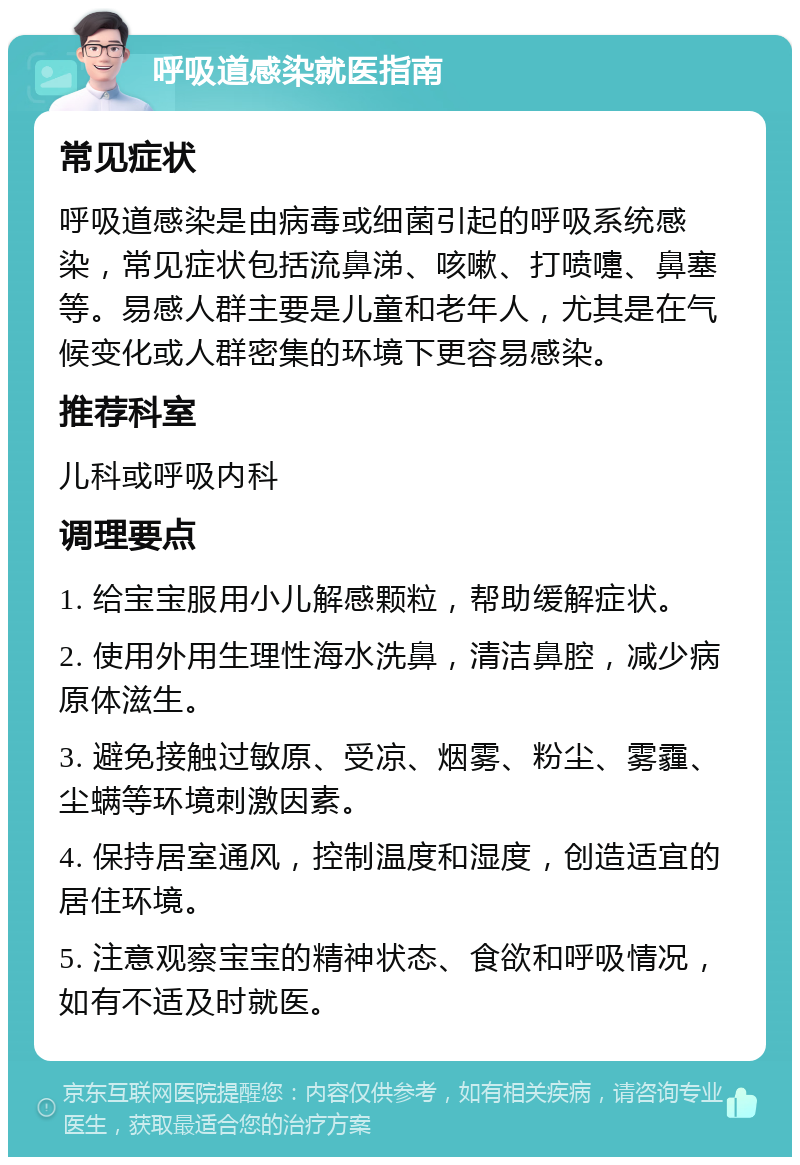 呼吸道感染就医指南 常见症状 呼吸道感染是由病毒或细菌引起的呼吸系统感染，常见症状包括流鼻涕、咳嗽、打喷嚏、鼻塞等。易感人群主要是儿童和老年人，尤其是在气候变化或人群密集的环境下更容易感染。 推荐科室 儿科或呼吸内科 调理要点 1. 给宝宝服用小儿解感颗粒，帮助缓解症状。 2. 使用外用生理性海水洗鼻，清洁鼻腔，减少病原体滋生。 3. 避免接触过敏原、受凉、烟雾、粉尘、雾霾、尘螨等环境刺激因素。 4. 保持居室通风，控制温度和湿度，创造适宜的居住环境。 5. 注意观察宝宝的精神状态、食欲和呼吸情况，如有不适及时就医。