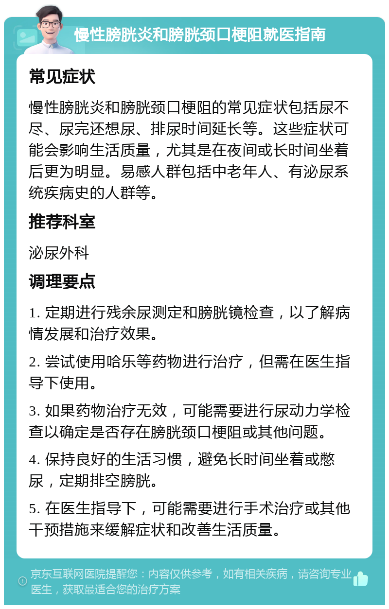 慢性膀胱炎和膀胱颈口梗阻就医指南 常见症状 慢性膀胱炎和膀胱颈口梗阻的常见症状包括尿不尽、尿完还想尿、排尿时间延长等。这些症状可能会影响生活质量，尤其是在夜间或长时间坐着后更为明显。易感人群包括中老年人、有泌尿系统疾病史的人群等。 推荐科室 泌尿外科 调理要点 1. 定期进行残余尿测定和膀胱镜检查，以了解病情发展和治疗效果。 2. 尝试使用哈乐等药物进行治疗，但需在医生指导下使用。 3. 如果药物治疗无效，可能需要进行尿动力学检查以确定是否存在膀胱颈口梗阻或其他问题。 4. 保持良好的生活习惯，避免长时间坐着或憋尿，定期排空膀胱。 5. 在医生指导下，可能需要进行手术治疗或其他干预措施来缓解症状和改善生活质量。