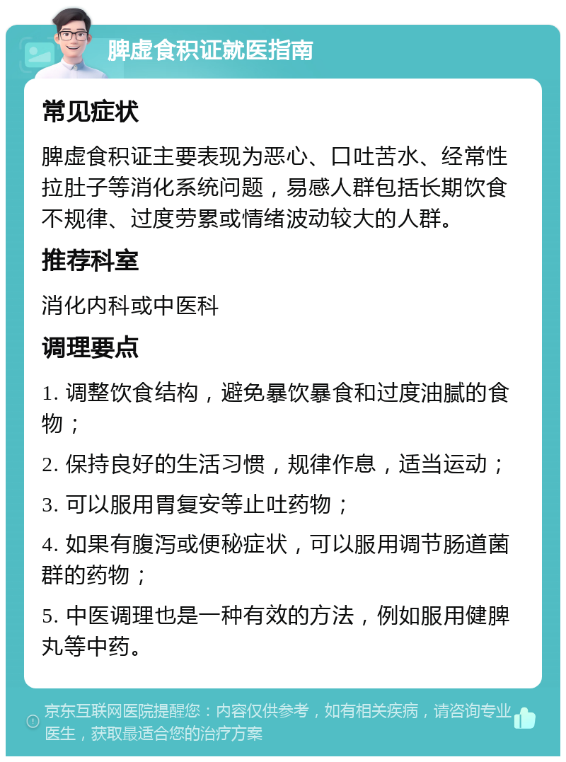 脾虚食积证就医指南 常见症状 脾虚食积证主要表现为恶心、口吐苦水、经常性拉肚子等消化系统问题，易感人群包括长期饮食不规律、过度劳累或情绪波动较大的人群。 推荐科室 消化内科或中医科 调理要点 1. 调整饮食结构，避免暴饮暴食和过度油腻的食物； 2. 保持良好的生活习惯，规律作息，适当运动； 3. 可以服用胃复安等止吐药物； 4. 如果有腹泻或便秘症状，可以服用调节肠道菌群的药物； 5. 中医调理也是一种有效的方法，例如服用健脾丸等中药。