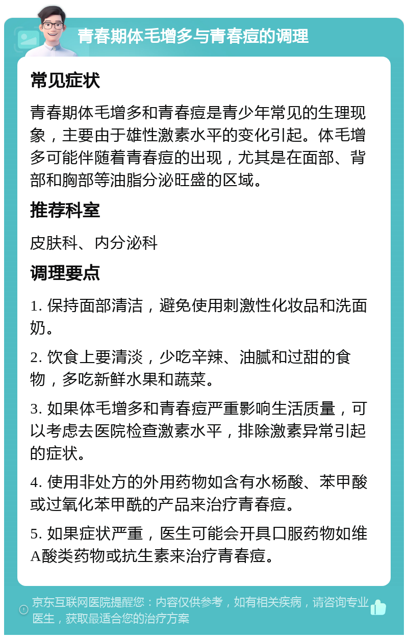 青春期体毛增多与青春痘的调理 常见症状 青春期体毛增多和青春痘是青少年常见的生理现象，主要由于雄性激素水平的变化引起。体毛增多可能伴随着青春痘的出现，尤其是在面部、背部和胸部等油脂分泌旺盛的区域。 推荐科室 皮肤科、内分泌科 调理要点 1. 保持面部清洁，避免使用刺激性化妆品和洗面奶。 2. 饮食上要清淡，少吃辛辣、油腻和过甜的食物，多吃新鲜水果和蔬菜。 3. 如果体毛增多和青春痘严重影响生活质量，可以考虑去医院检查激素水平，排除激素异常引起的症状。 4. 使用非处方的外用药物如含有水杨酸、苯甲酸或过氧化苯甲酰的产品来治疗青春痘。 5. 如果症状严重，医生可能会开具口服药物如维A酸类药物或抗生素来治疗青春痘。