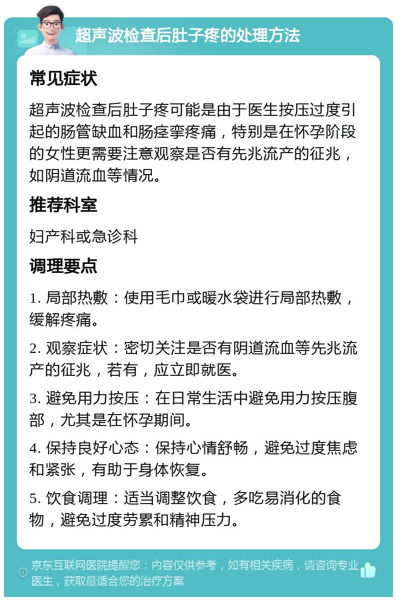 超声波检查后肚子疼的处理方法 常见症状 超声波检查后肚子疼可能是由于医生按压过度引起的肠管缺血和肠痉挛疼痛，特别是在怀孕阶段的女性更需要注意观察是否有先兆流产的征兆，如阴道流血等情况。 推荐科室 妇产科或急诊科 调理要点 1. 局部热敷：使用毛巾或暖水袋进行局部热敷，缓解疼痛。 2. 观察症状：密切关注是否有阴道流血等先兆流产的征兆，若有，应立即就医。 3. 避免用力按压：在日常生活中避免用力按压腹部，尤其是在怀孕期间。 4. 保持良好心态：保持心情舒畅，避免过度焦虑和紧张，有助于身体恢复。 5. 饮食调理：适当调整饮食，多吃易消化的食物，避免过度劳累和精神压力。