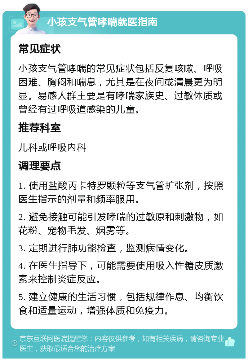 小孩支气管哮喘就医指南 常见症状 小孩支气管哮喘的常见症状包括反复咳嗽、呼吸困难、胸闷和喘息，尤其是在夜间或清晨更为明显。易感人群主要是有哮喘家族史、过敏体质或曾经有过呼吸道感染的儿童。 推荐科室 儿科或呼吸内科 调理要点 1. 使用盐酸丙卡特罗颗粒等支气管扩张剂，按照医生指示的剂量和频率服用。 2. 避免接触可能引发哮喘的过敏原和刺激物，如花粉、宠物毛发、烟雾等。 3. 定期进行肺功能检查，监测病情变化。 4. 在医生指导下，可能需要使用吸入性糖皮质激素来控制炎症反应。 5. 建立健康的生活习惯，包括规律作息、均衡饮食和适量运动，增强体质和免疫力。