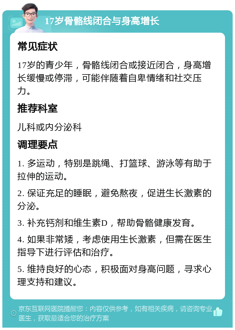 17岁骨骼线闭合与身高增长 常见症状 17岁的青少年，骨骼线闭合或接近闭合，身高增长缓慢或停滞，可能伴随着自卑情绪和社交压力。 推荐科室 儿科或内分泌科 调理要点 1. 多运动，特别是跳绳、打篮球、游泳等有助于拉伸的运动。 2. 保证充足的睡眠，避免熬夜，促进生长激素的分泌。 3. 补充钙剂和维生素D，帮助骨骼健康发育。 4. 如果非常矮，考虑使用生长激素，但需在医生指导下进行评估和治疗。 5. 维持良好的心态，积极面对身高问题，寻求心理支持和建议。