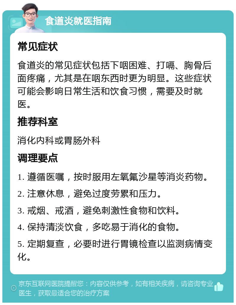 食道炎就医指南 常见症状 食道炎的常见症状包括下咽困难、打嗝、胸骨后面疼痛，尤其是在咽东西时更为明显。这些症状可能会影响日常生活和饮食习惯，需要及时就医。 推荐科室 消化内科或胃肠外科 调理要点 1. 遵循医嘱，按时服用左氧氟沙星等消炎药物。 2. 注意休息，避免过度劳累和压力。 3. 戒烟、戒酒，避免刺激性食物和饮料。 4. 保持清淡饮食，多吃易于消化的食物。 5. 定期复查，必要时进行胃镜检查以监测病情变化。