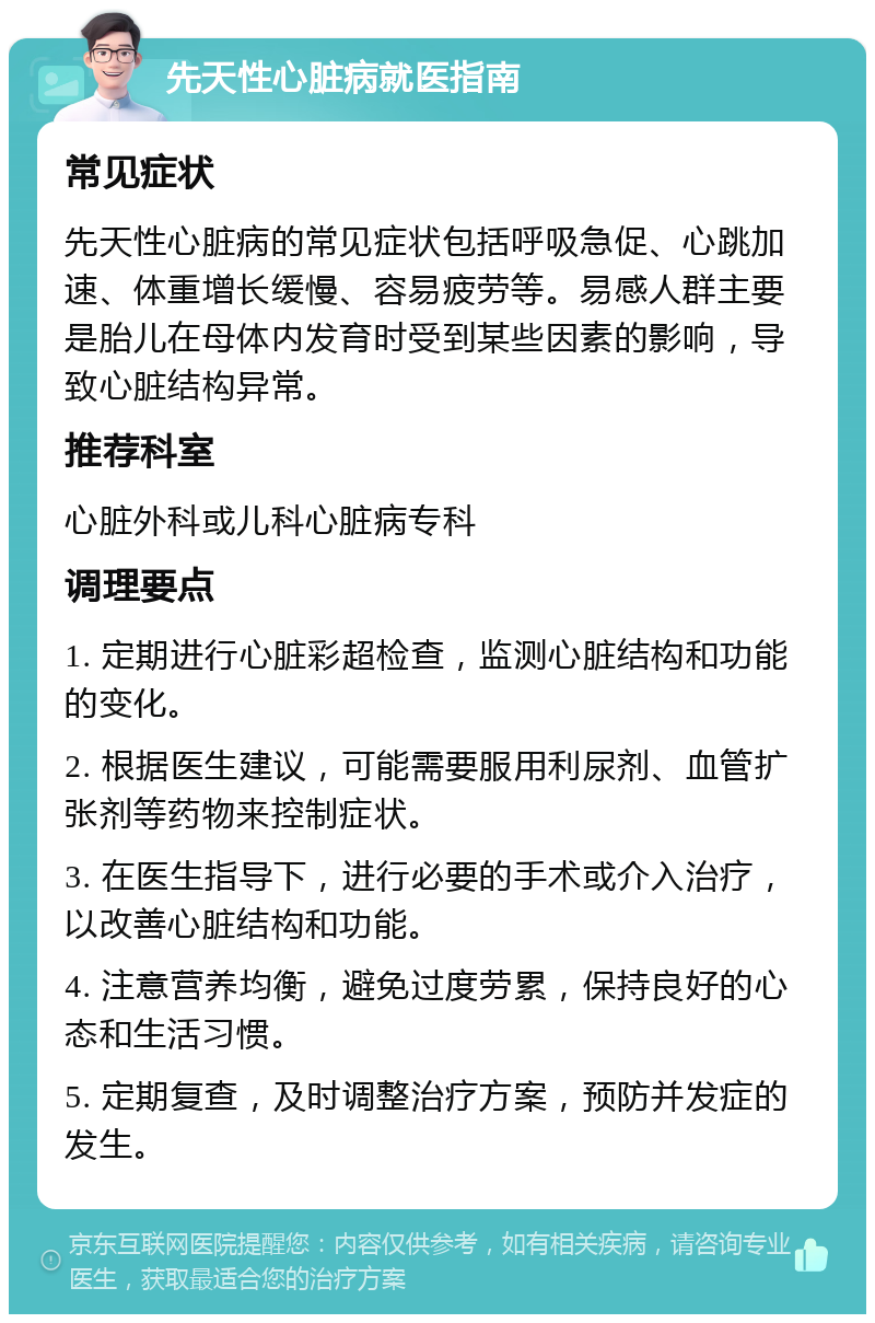 先天性心脏病就医指南 常见症状 先天性心脏病的常见症状包括呼吸急促、心跳加速、体重增长缓慢、容易疲劳等。易感人群主要是胎儿在母体内发育时受到某些因素的影响，导致心脏结构异常。 推荐科室 心脏外科或儿科心脏病专科 调理要点 1. 定期进行心脏彩超检查，监测心脏结构和功能的变化。 2. 根据医生建议，可能需要服用利尿剂、血管扩张剂等药物来控制症状。 3. 在医生指导下，进行必要的手术或介入治疗，以改善心脏结构和功能。 4. 注意营养均衡，避免过度劳累，保持良好的心态和生活习惯。 5. 定期复查，及时调整治疗方案，预防并发症的发生。