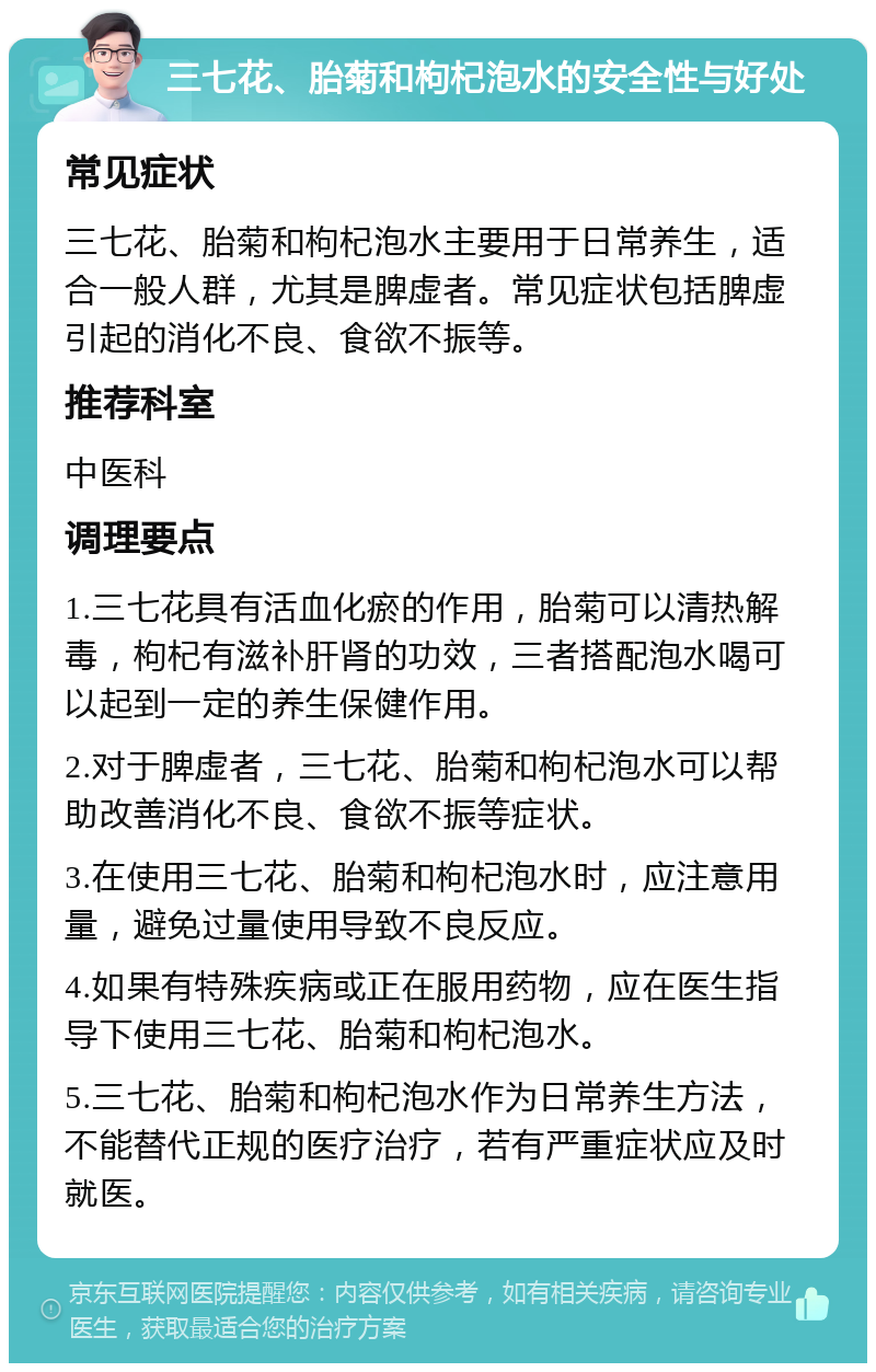 三七花、胎菊和枸杞泡水的安全性与好处 常见症状 三七花、胎菊和枸杞泡水主要用于日常养生，适合一般人群，尤其是脾虚者。常见症状包括脾虚引起的消化不良、食欲不振等。 推荐科室 中医科 调理要点 1.三七花具有活血化瘀的作用，胎菊可以清热解毒，枸杞有滋补肝肾的功效，三者搭配泡水喝可以起到一定的养生保健作用。 2.对于脾虚者，三七花、胎菊和枸杞泡水可以帮助改善消化不良、食欲不振等症状。 3.在使用三七花、胎菊和枸杞泡水时，应注意用量，避免过量使用导致不良反应。 4.如果有特殊疾病或正在服用药物，应在医生指导下使用三七花、胎菊和枸杞泡水。 5.三七花、胎菊和枸杞泡水作为日常养生方法，不能替代正规的医疗治疗，若有严重症状应及时就医。