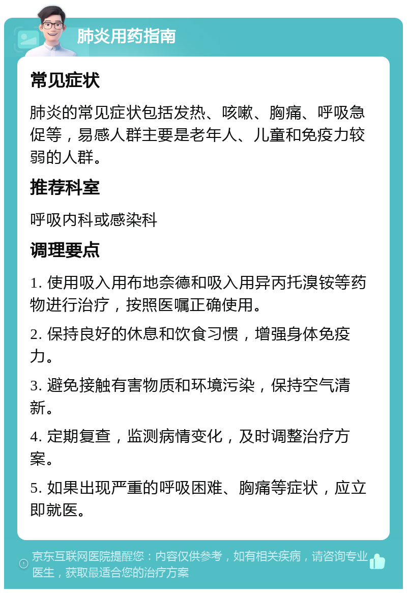 肺炎用药指南 常见症状 肺炎的常见症状包括发热、咳嗽、胸痛、呼吸急促等，易感人群主要是老年人、儿童和免疫力较弱的人群。 推荐科室 呼吸内科或感染科 调理要点 1. 使用吸入用布地奈德和吸入用异丙托溴铵等药物进行治疗，按照医嘱正确使用。 2. 保持良好的休息和饮食习惯，增强身体免疫力。 3. 避免接触有害物质和环境污染，保持空气清新。 4. 定期复查，监测病情变化，及时调整治疗方案。 5. 如果出现严重的呼吸困难、胸痛等症状，应立即就医。