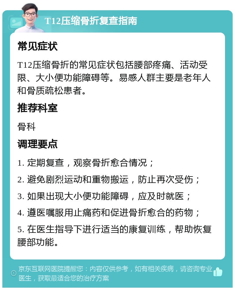 T12压缩骨折复查指南 常见症状 T12压缩骨折的常见症状包括腰部疼痛、活动受限、大小便功能障碍等。易感人群主要是老年人和骨质疏松患者。 推荐科室 骨科 调理要点 1. 定期复查，观察骨折愈合情况； 2. 避免剧烈运动和重物搬运，防止再次受伤； 3. 如果出现大小便功能障碍，应及时就医； 4. 遵医嘱服用止痛药和促进骨折愈合的药物； 5. 在医生指导下进行适当的康复训练，帮助恢复腰部功能。