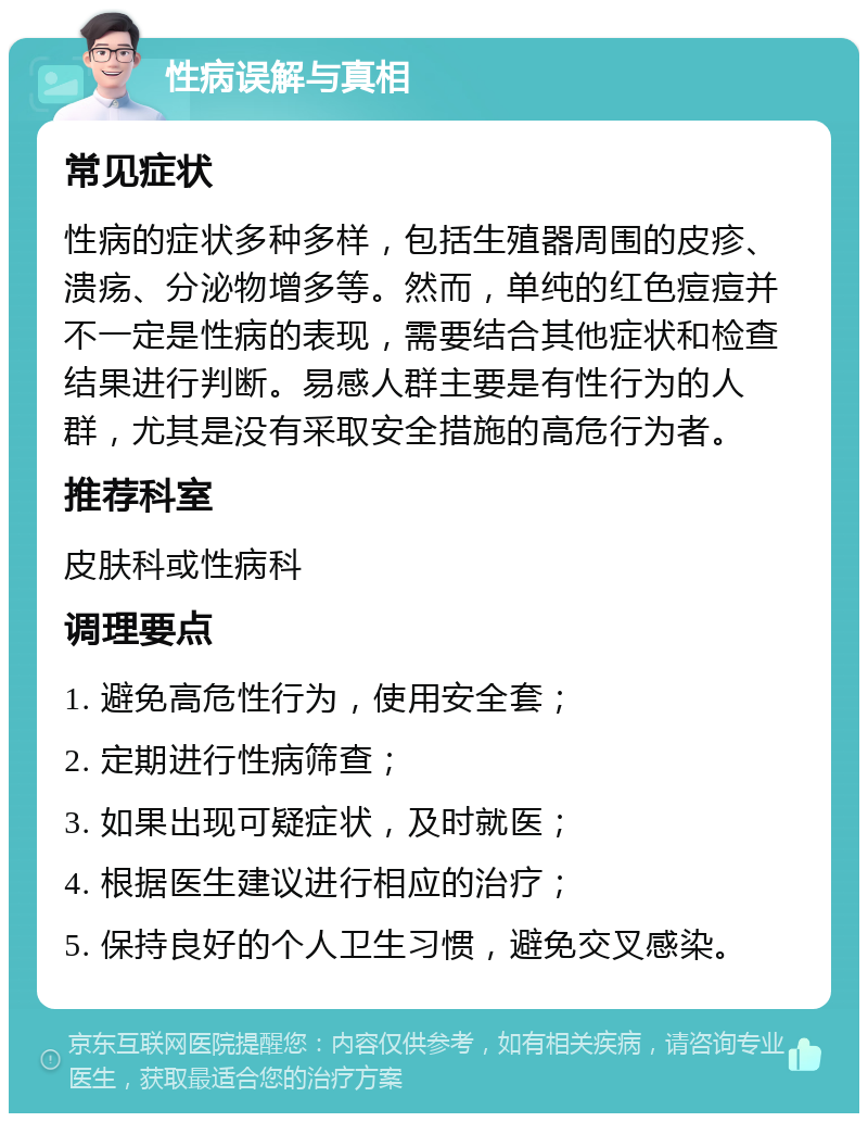 性病误解与真相 常见症状 性病的症状多种多样，包括生殖器周围的皮疹、溃疡、分泌物增多等。然而，单纯的红色痘痘并不一定是性病的表现，需要结合其他症状和检查结果进行判断。易感人群主要是有性行为的人群，尤其是没有采取安全措施的高危行为者。 推荐科室 皮肤科或性病科 调理要点 1. 避免高危性行为，使用安全套； 2. 定期进行性病筛查； 3. 如果出现可疑症状，及时就医； 4. 根据医生建议进行相应的治疗； 5. 保持良好的个人卫生习惯，避免交叉感染。