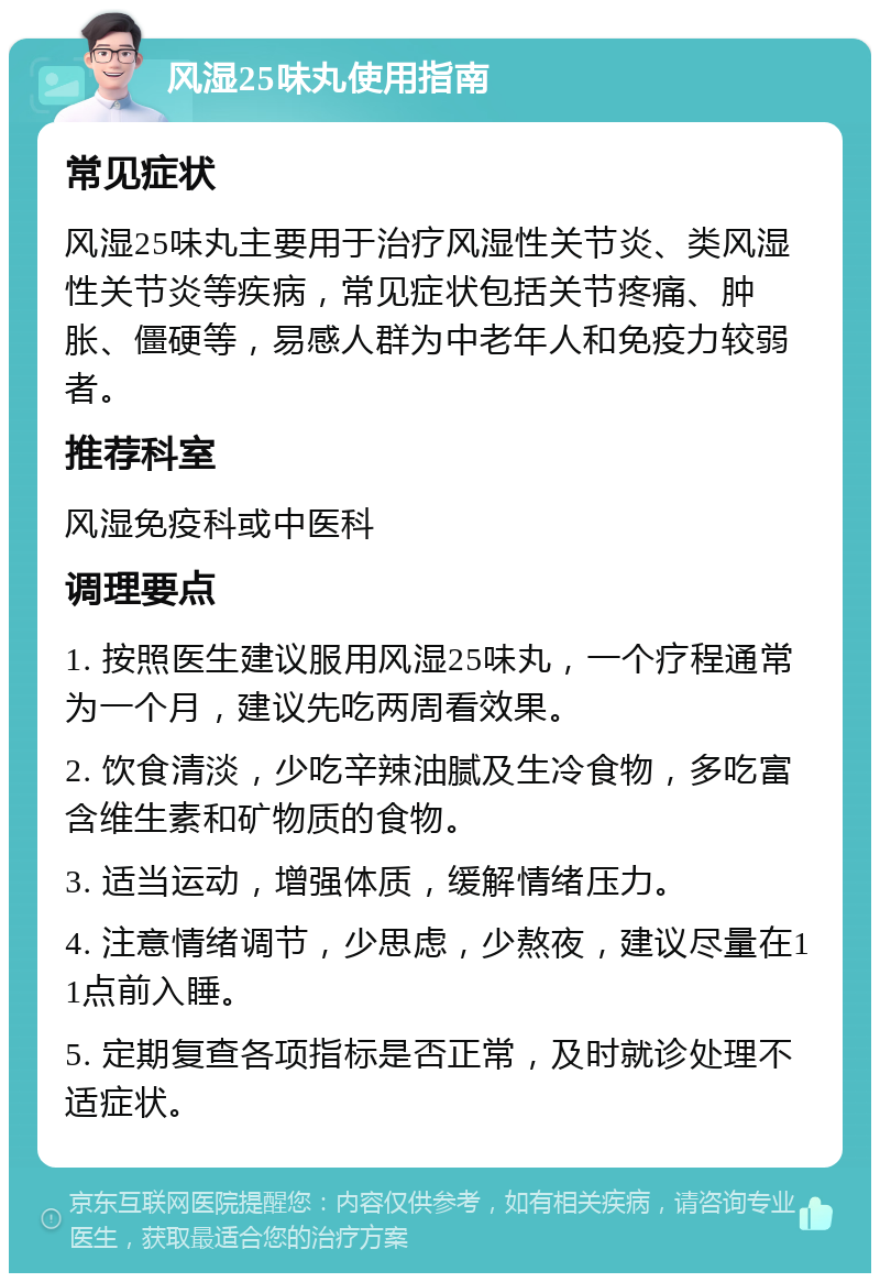 风湿25味丸使用指南 常见症状 风湿25味丸主要用于治疗风湿性关节炎、类风湿性关节炎等疾病，常见症状包括关节疼痛、肿胀、僵硬等，易感人群为中老年人和免疫力较弱者。 推荐科室 风湿免疫科或中医科 调理要点 1. 按照医生建议服用风湿25味丸，一个疗程通常为一个月，建议先吃两周看效果。 2. 饮食清淡，少吃辛辣油腻及生冷食物，多吃富含维生素和矿物质的食物。 3. 适当运动，增强体质，缓解情绪压力。 4. 注意情绪调节，少思虑，少熬夜，建议尽量在11点前入睡。 5. 定期复查各项指标是否正常，及时就诊处理不适症状。