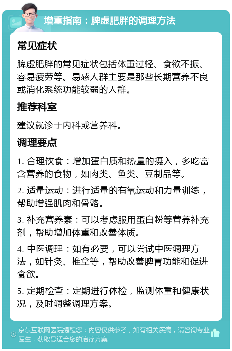 增重指南：脾虚肥胖的调理方法 常见症状 脾虚肥胖的常见症状包括体重过轻、食欲不振、容易疲劳等。易感人群主要是那些长期营养不良或消化系统功能较弱的人群。 推荐科室 建议就诊于内科或营养科。 调理要点 1. 合理饮食：增加蛋白质和热量的摄入，多吃富含营养的食物，如肉类、鱼类、豆制品等。 2. 适量运动：进行适量的有氧运动和力量训练，帮助增强肌肉和骨骼。 3. 补充营养素：可以考虑服用蛋白粉等营养补充剂，帮助增加体重和改善体质。 4. 中医调理：如有必要，可以尝试中医调理方法，如针灸、推拿等，帮助改善脾胃功能和促进食欲。 5. 定期检查：定期进行体检，监测体重和健康状况，及时调整调理方案。