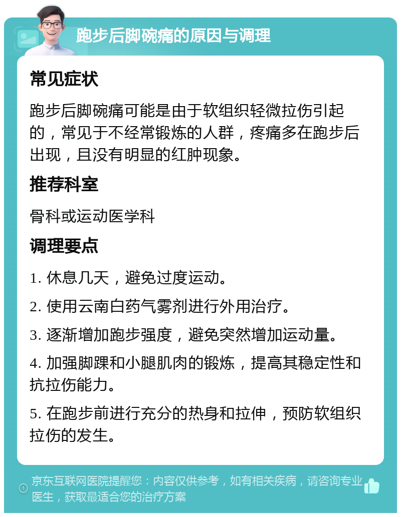 跑步后脚碗痛的原因与调理 常见症状 跑步后脚碗痛可能是由于软组织轻微拉伤引起的，常见于不经常锻炼的人群，疼痛多在跑步后出现，且没有明显的红肿现象。 推荐科室 骨科或运动医学科 调理要点 1. 休息几天，避免过度运动。 2. 使用云南白药气雾剂进行外用治疗。 3. 逐渐增加跑步强度，避免突然增加运动量。 4. 加强脚踝和小腿肌肉的锻炼，提高其稳定性和抗拉伤能力。 5. 在跑步前进行充分的热身和拉伸，预防软组织拉伤的发生。