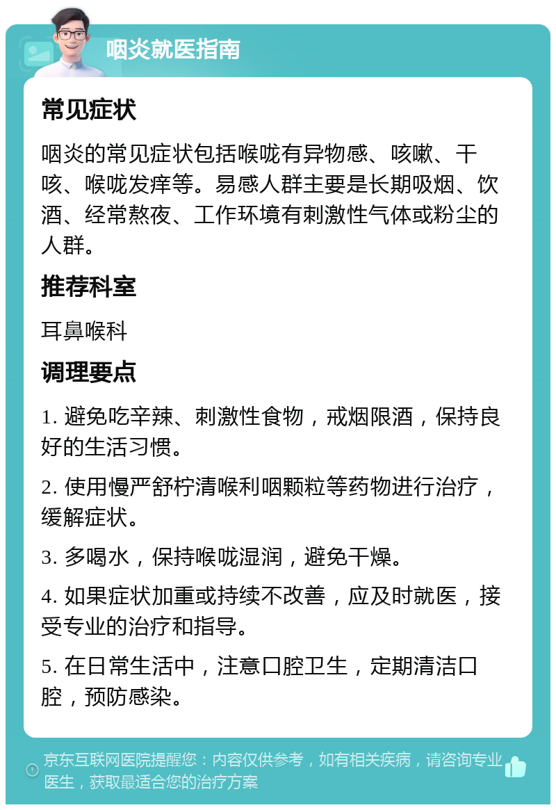 咽炎就医指南 常见症状 咽炎的常见症状包括喉咙有异物感、咳嗽、干咳、喉咙发痒等。易感人群主要是长期吸烟、饮酒、经常熬夜、工作环境有刺激性气体或粉尘的人群。 推荐科室 耳鼻喉科 调理要点 1. 避免吃辛辣、刺激性食物，戒烟限酒，保持良好的生活习惯。 2. 使用慢严舒柠清喉利咽颗粒等药物进行治疗，缓解症状。 3. 多喝水，保持喉咙湿润，避免干燥。 4. 如果症状加重或持续不改善，应及时就医，接受专业的治疗和指导。 5. 在日常生活中，注意口腔卫生，定期清洁口腔，预防感染。