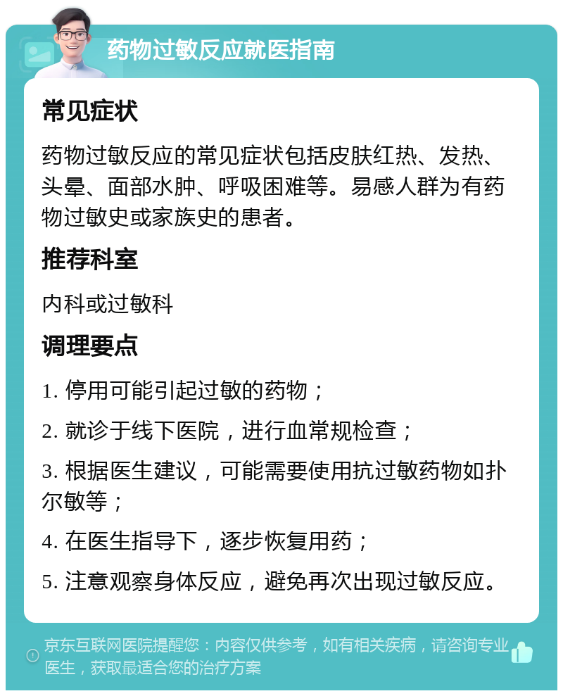 药物过敏反应就医指南 常见症状 药物过敏反应的常见症状包括皮肤红热、发热、头晕、面部水肿、呼吸困难等。易感人群为有药物过敏史或家族史的患者。 推荐科室 内科或过敏科 调理要点 1. 停用可能引起过敏的药物； 2. 就诊于线下医院，进行血常规检查； 3. 根据医生建议，可能需要使用抗过敏药物如扑尔敏等； 4. 在医生指导下，逐步恢复用药； 5. 注意观察身体反应，避免再次出现过敏反应。