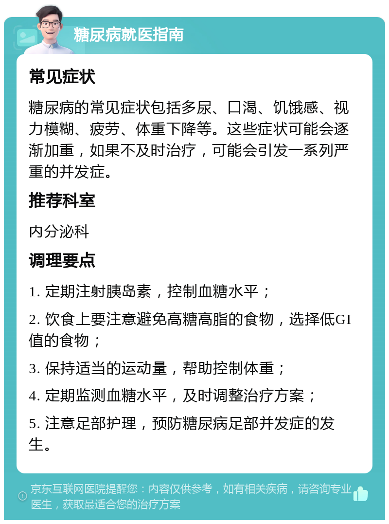 糖尿病就医指南 常见症状 糖尿病的常见症状包括多尿、口渴、饥饿感、视力模糊、疲劳、体重下降等。这些症状可能会逐渐加重，如果不及时治疗，可能会引发一系列严重的并发症。 推荐科室 内分泌科 调理要点 1. 定期注射胰岛素，控制血糖水平； 2. 饮食上要注意避免高糖高脂的食物，选择低GI值的食物； 3. 保持适当的运动量，帮助控制体重； 4. 定期监测血糖水平，及时调整治疗方案； 5. 注意足部护理，预防糖尿病足部并发症的发生。