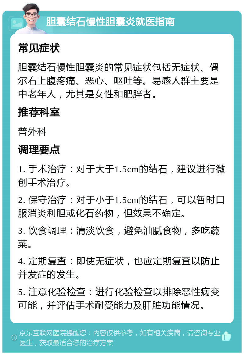 胆囊结石慢性胆囊炎就医指南 常见症状 胆囊结石慢性胆囊炎的常见症状包括无症状、偶尔右上腹疼痛、恶心、呕吐等。易感人群主要是中老年人，尤其是女性和肥胖者。 推荐科室 普外科 调理要点 1. 手术治疗：对于大于1.5cm的结石，建议进行微创手术治疗。 2. 保守治疗：对于小于1.5cm的结石，可以暂时口服消炎利胆或化石药物，但效果不确定。 3. 饮食调理：清淡饮食，避免油腻食物，多吃蔬菜。 4. 定期复查：即使无症状，也应定期复查以防止并发症的发生。 5. 注意化验检查：进行化验检查以排除恶性病变可能，并评估手术耐受能力及肝脏功能情况。