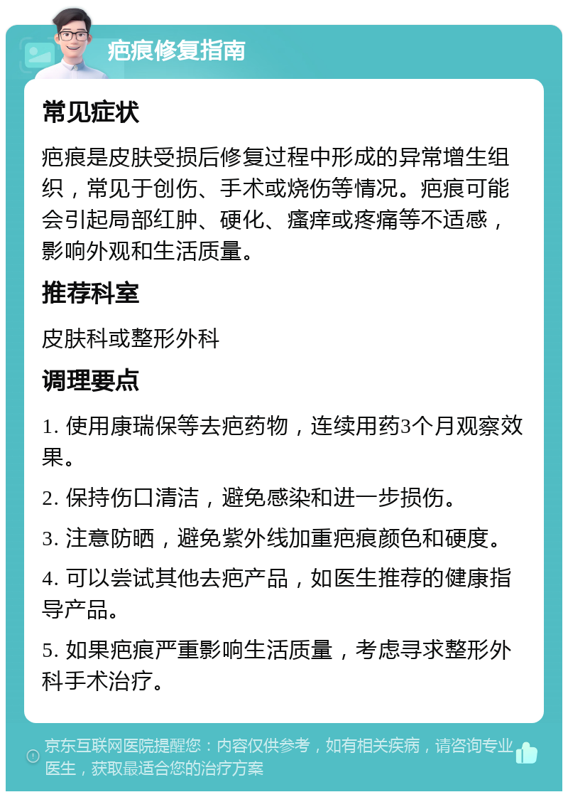 疤痕修复指南 常见症状 疤痕是皮肤受损后修复过程中形成的异常增生组织，常见于创伤、手术或烧伤等情况。疤痕可能会引起局部红肿、硬化、瘙痒或疼痛等不适感，影响外观和生活质量。 推荐科室 皮肤科或整形外科 调理要点 1. 使用康瑞保等去疤药物，连续用药3个月观察效果。 2. 保持伤口清洁，避免感染和进一步损伤。 3. 注意防晒，避免紫外线加重疤痕颜色和硬度。 4. 可以尝试其他去疤产品，如医生推荐的健康指导产品。 5. 如果疤痕严重影响生活质量，考虑寻求整形外科手术治疗。