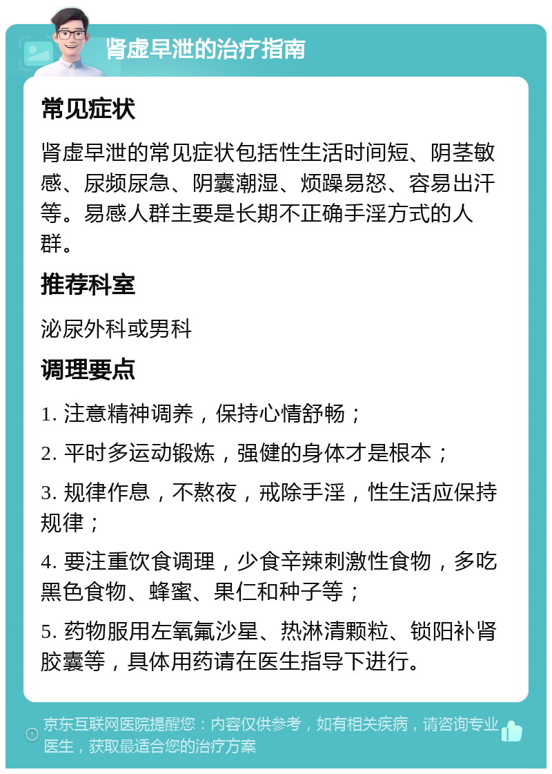 肾虚早泄的治疗指南 常见症状 肾虚早泄的常见症状包括性生活时间短、阴茎敏感、尿频尿急、阴囊潮湿、烦躁易怒、容易出汗等。易感人群主要是长期不正确手淫方式的人群。 推荐科室 泌尿外科或男科 调理要点 1. 注意精神调养，保持心情舒畅； 2. 平时多运动锻炼，强健的身体才是根本； 3. 规律作息，不熬夜，戒除手淫，性生活应保持规律； 4. 要注重饮食调理，少食辛辣刺激性食物，多吃黑色食物、蜂蜜、果仁和种子等； 5. 药物服用左氧氟沙星、热淋清颗粒、锁阳补肾胶囊等，具体用药请在医生指导下进行。