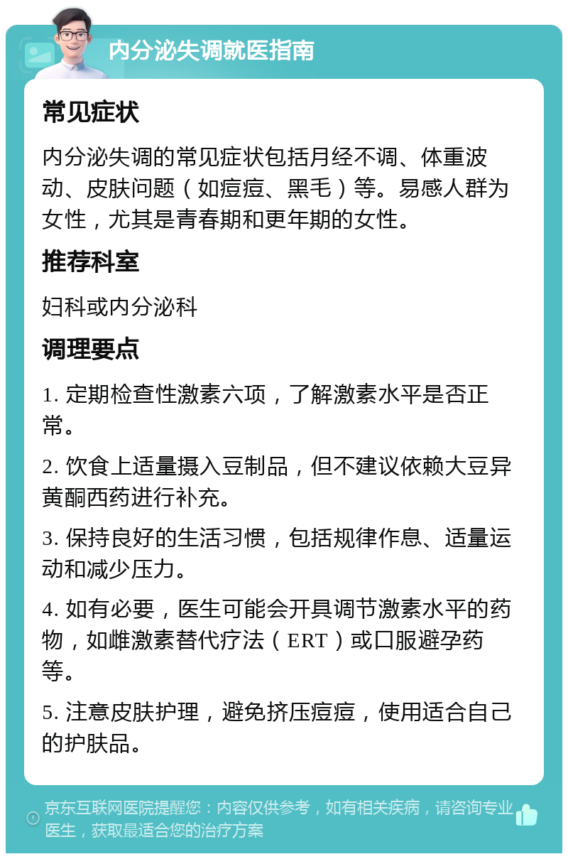 内分泌失调就医指南 常见症状 内分泌失调的常见症状包括月经不调、体重波动、皮肤问题（如痘痘、黑毛）等。易感人群为女性，尤其是青春期和更年期的女性。 推荐科室 妇科或内分泌科 调理要点 1. 定期检查性激素六项，了解激素水平是否正常。 2. 饮食上适量摄入豆制品，但不建议依赖大豆异黄酮西药进行补充。 3. 保持良好的生活习惯，包括规律作息、适量运动和减少压力。 4. 如有必要，医生可能会开具调节激素水平的药物，如雌激素替代疗法（ERT）或口服避孕药等。 5. 注意皮肤护理，避免挤压痘痘，使用适合自己的护肤品。