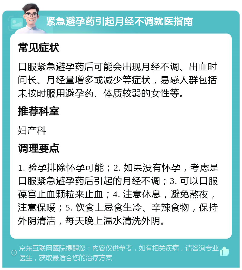 紧急避孕药引起月经不调就医指南 常见症状 口服紧急避孕药后可能会出现月经不调、出血时间长、月经量增多或减少等症状，易感人群包括未按时服用避孕药、体质较弱的女性等。 推荐科室 妇产科 调理要点 1. 验孕排除怀孕可能；2. 如果没有怀孕，考虑是口服紧急避孕药后引起的月经不调；3. 可以口服葆宫止血颗粒来止血；4. 注意休息，避免熬夜，注意保暖；5. 饮食上忌食生冷、辛辣食物，保持外阴清洁，每天晚上温水清洗外阴。