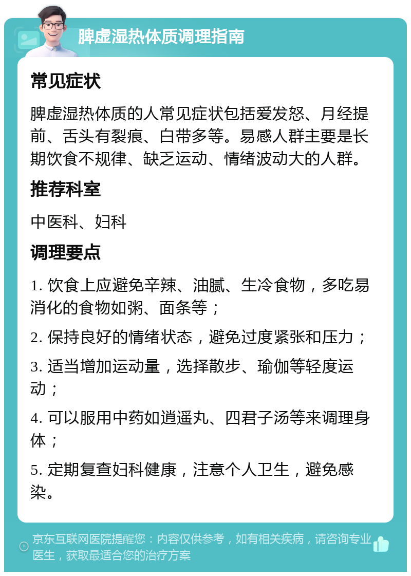 脾虚湿热体质调理指南 常见症状 脾虚湿热体质的人常见症状包括爱发怒、月经提前、舌头有裂痕、白带多等。易感人群主要是长期饮食不规律、缺乏运动、情绪波动大的人群。 推荐科室 中医科、妇科 调理要点 1. 饮食上应避免辛辣、油腻、生冷食物，多吃易消化的食物如粥、面条等； 2. 保持良好的情绪状态，避免过度紧张和压力； 3. 适当增加运动量，选择散步、瑜伽等轻度运动； 4. 可以服用中药如逍遥丸、四君子汤等来调理身体； 5. 定期复查妇科健康，注意个人卫生，避免感染。