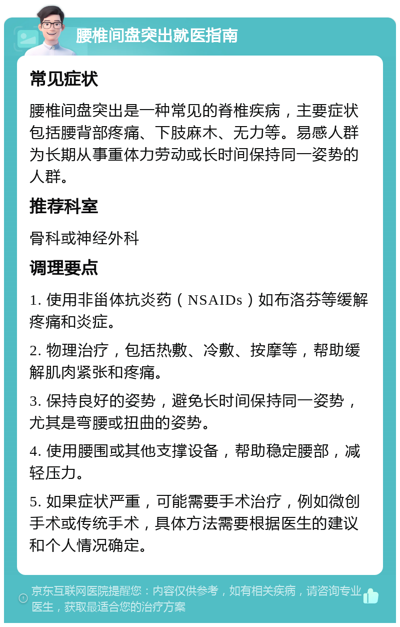 腰椎间盘突出就医指南 常见症状 腰椎间盘突出是一种常见的脊椎疾病，主要症状包括腰背部疼痛、下肢麻木、无力等。易感人群为长期从事重体力劳动或长时间保持同一姿势的人群。 推荐科室 骨科或神经外科 调理要点 1. 使用非甾体抗炎药（NSAIDs）如布洛芬等缓解疼痛和炎症。 2. 物理治疗，包括热敷、冷敷、按摩等，帮助缓解肌肉紧张和疼痛。 3. 保持良好的姿势，避免长时间保持同一姿势，尤其是弯腰或扭曲的姿势。 4. 使用腰围或其他支撑设备，帮助稳定腰部，减轻压力。 5. 如果症状严重，可能需要手术治疗，例如微创手术或传统手术，具体方法需要根据医生的建议和个人情况确定。