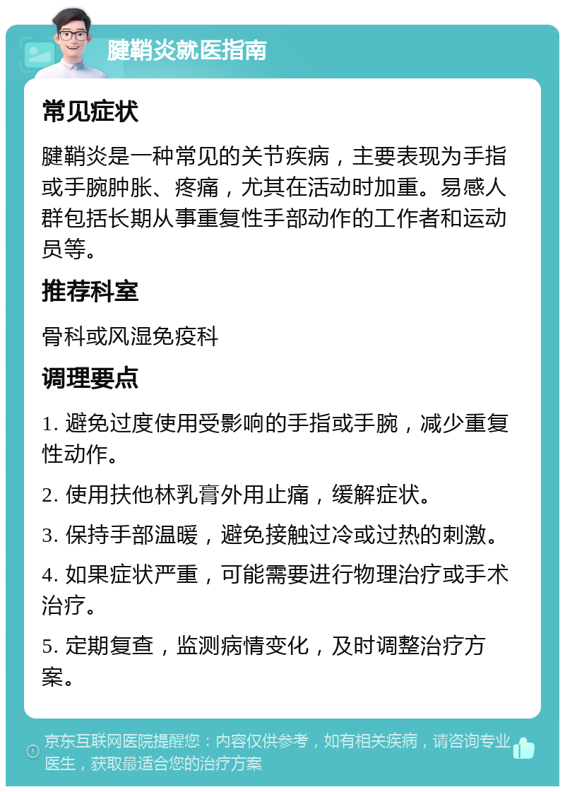 腱鞘炎就医指南 常见症状 腱鞘炎是一种常见的关节疾病，主要表现为手指或手腕肿胀、疼痛，尤其在活动时加重。易感人群包括长期从事重复性手部动作的工作者和运动员等。 推荐科室 骨科或风湿免疫科 调理要点 1. 避免过度使用受影响的手指或手腕，减少重复性动作。 2. 使用扶他林乳膏外用止痛，缓解症状。 3. 保持手部温暖，避免接触过冷或过热的刺激。 4. 如果症状严重，可能需要进行物理治疗或手术治疗。 5. 定期复查，监测病情变化，及时调整治疗方案。