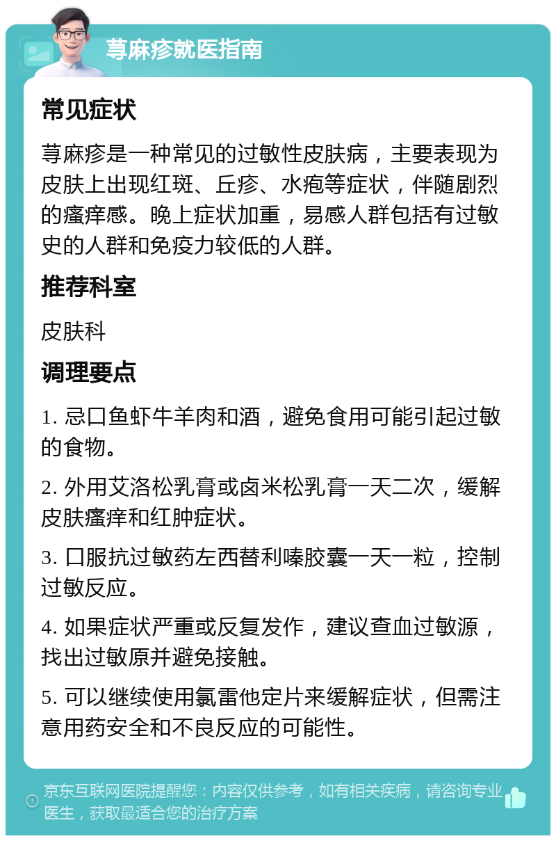 荨麻疹就医指南 常见症状 荨麻疹是一种常见的过敏性皮肤病，主要表现为皮肤上出现红斑、丘疹、水疱等症状，伴随剧烈的瘙痒感。晚上症状加重，易感人群包括有过敏史的人群和免疫力较低的人群。 推荐科室 皮肤科 调理要点 1. 忌口鱼虾牛羊肉和酒，避免食用可能引起过敏的食物。 2. 外用艾洛松乳膏或卤米松乳膏一天二次，缓解皮肤瘙痒和红肿症状。 3. 口服抗过敏药左西替利嗪胶囊一天一粒，控制过敏反应。 4. 如果症状严重或反复发作，建议查血过敏源，找出过敏原并避免接触。 5. 可以继续使用氯雷他定片来缓解症状，但需注意用药安全和不良反应的可能性。