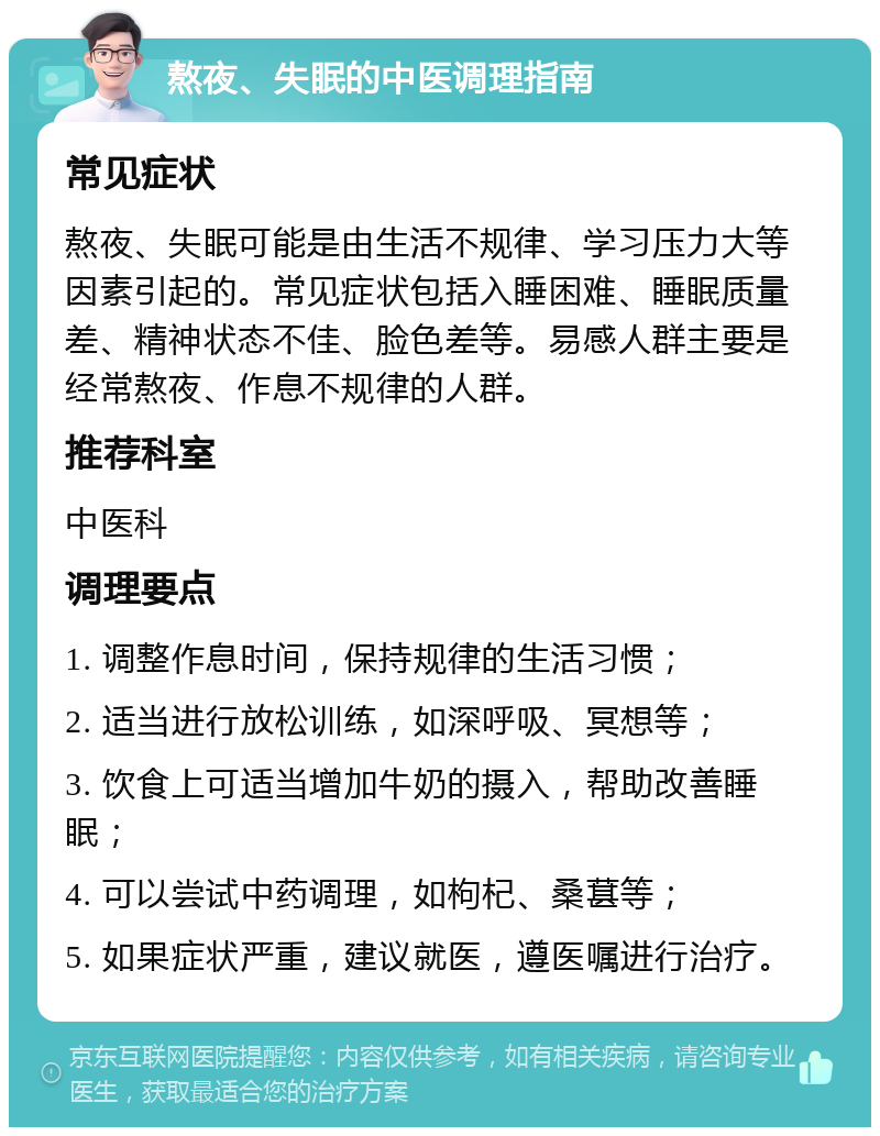 熬夜、失眠的中医调理指南 常见症状 熬夜、失眠可能是由生活不规律、学习压力大等因素引起的。常见症状包括入睡困难、睡眠质量差、精神状态不佳、脸色差等。易感人群主要是经常熬夜、作息不规律的人群。 推荐科室 中医科 调理要点 1. 调整作息时间，保持规律的生活习惯； 2. 适当进行放松训练，如深呼吸、冥想等； 3. 饮食上可适当增加牛奶的摄入，帮助改善睡眠； 4. 可以尝试中药调理，如枸杞、桑葚等； 5. 如果症状严重，建议就医，遵医嘱进行治疗。