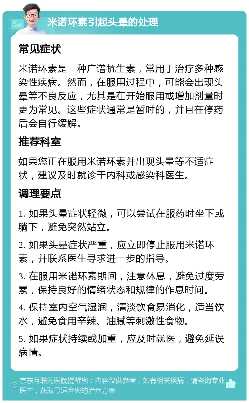 米诺环素引起头晕的处理 常见症状 米诺环素是一种广谱抗生素，常用于治疗多种感染性疾病。然而，在服用过程中，可能会出现头晕等不良反应，尤其是在开始服用或增加剂量时更为常见。这些症状通常是暂时的，并且在停药后会自行缓解。 推荐科室 如果您正在服用米诺环素并出现头晕等不适症状，建议及时就诊于内科或感染科医生。 调理要点 1. 如果头晕症状轻微，可以尝试在服药时坐下或躺下，避免突然站立。 2. 如果头晕症状严重，应立即停止服用米诺环素，并联系医生寻求进一步的指导。 3. 在服用米诺环素期间，注意休息，避免过度劳累，保持良好的情绪状态和规律的作息时间。 4. 保持室内空气湿润，清淡饮食易消化，适当饮水，避免食用辛辣、油腻等刺激性食物。 5. 如果症状持续或加重，应及时就医，避免延误病情。